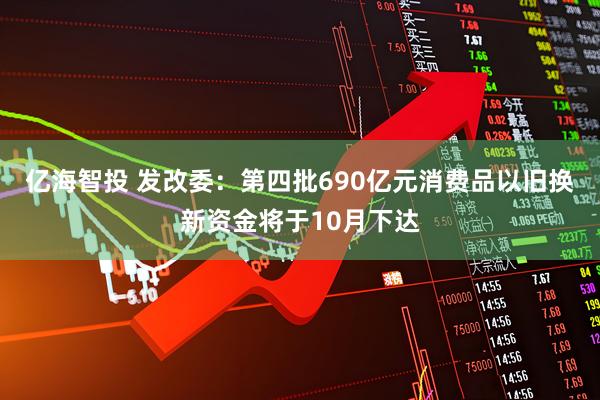 亿海智投 发改委：第四批690亿元消费品以旧换新资金将于10月下达