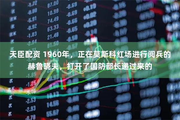 天臣配资 1960年，正在莫斯科红场进行阅兵的赫鲁晓夫，打开了国防部长递过来的
