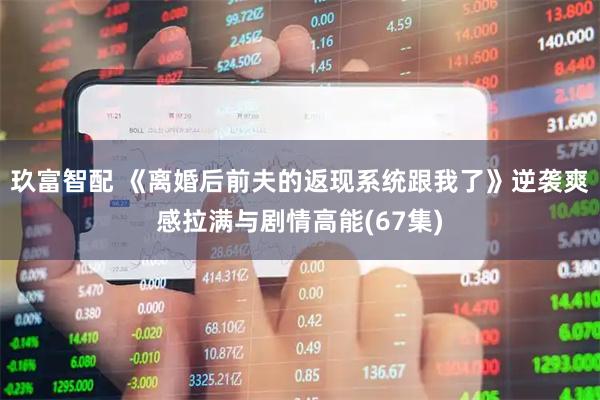 玖富智配 《离婚后前夫的返现系统跟我了》逆袭爽感拉满与剧情高能(67集)