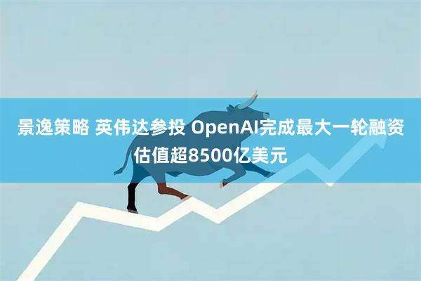 景逸策略 英伟达参投 OpenAI完成最大一轮融资估值超8500亿美元