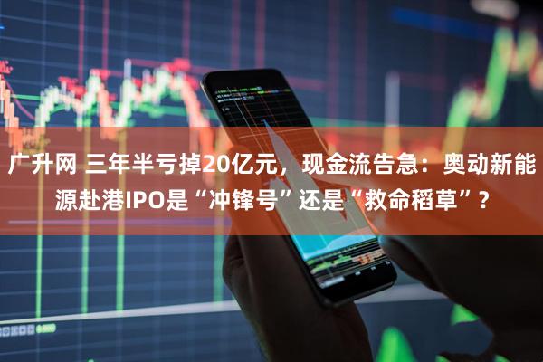 广升网 三年半亏掉20亿元，现金流告急：奥动新能源赴港IPO是“冲锋号”还是“救命稻草”？