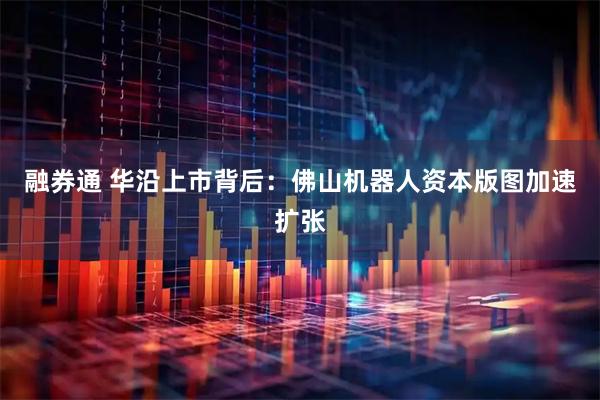 融券通 华沿上市背后：佛山机器人资本版图加速扩张