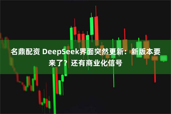 名鼎配资 DeepSeek界面突然更新：新版本要来了？还有商业化信号