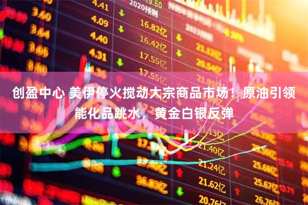 创盈中心 美伊停火搅动大宗商品市场！原油引领能化品跳水，黄金白银反弹