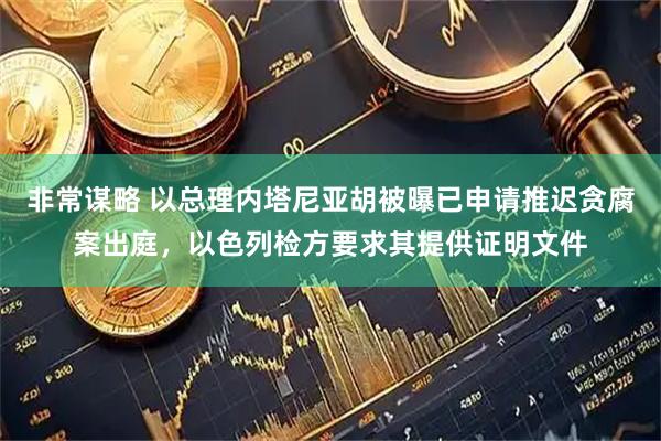 非常谋略 以总理内塔尼亚胡被曝已申请推迟贪腐案出庭，以色列检方要求其提供证明文件